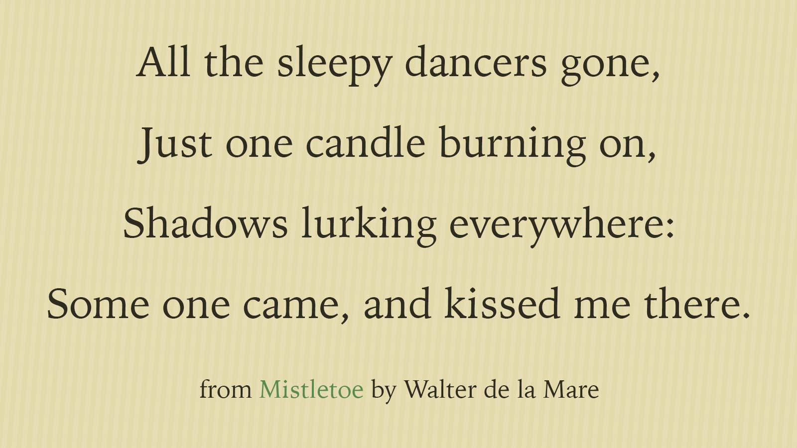 All the sleepy dancers gone, Just one candle burning on, Shadows lurking everywhere: Some one came, and kissed me there. From Mistletoe by Walter de la Mare.